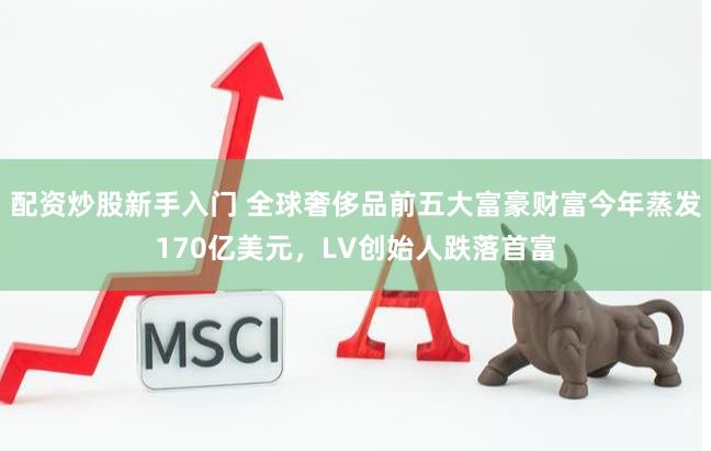 配资炒股新手入门 全球奢侈品前五大富豪财富今年蒸发170亿美元，LV创始人跌落首富