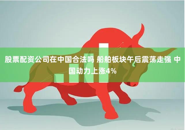 股票配资公司在中国合法吗 船舶板块午后震荡走强 中国动力上涨4%