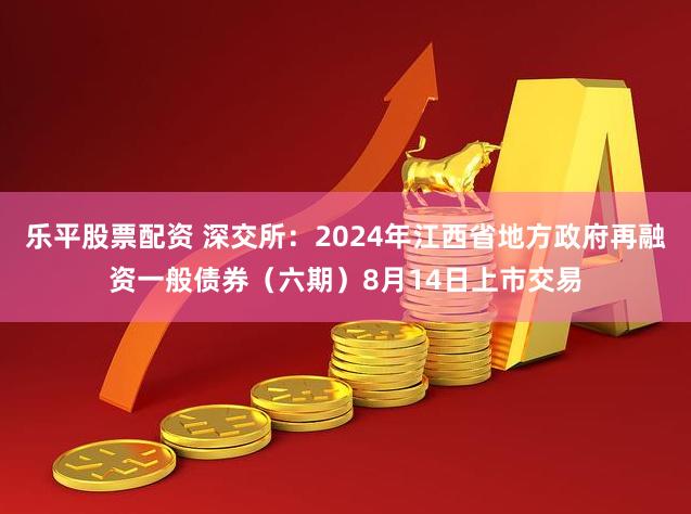 乐平股票配资 深交所：2024年江西省地方政府再融资一般债券（六期）8月14日上市交易