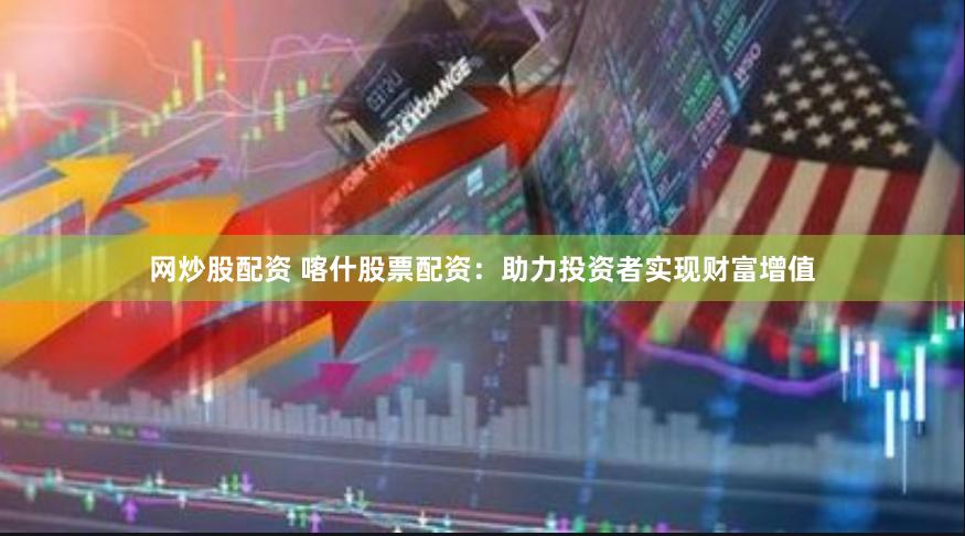 网炒股配资 喀什股票配资：助力投资者实现财富增值