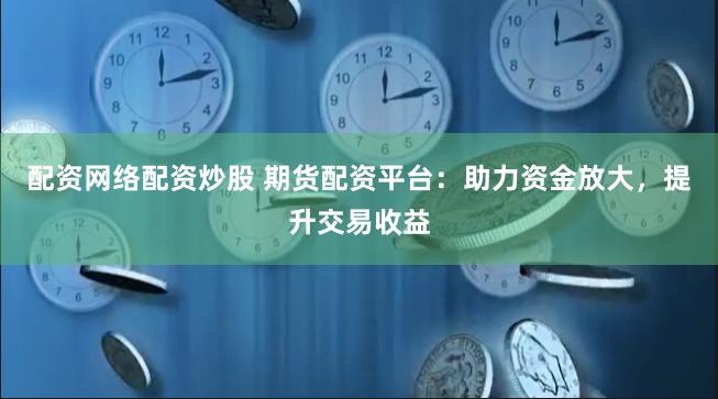 配资网络配资炒股 期货配资平台：助力资金放大，提升交易收益
