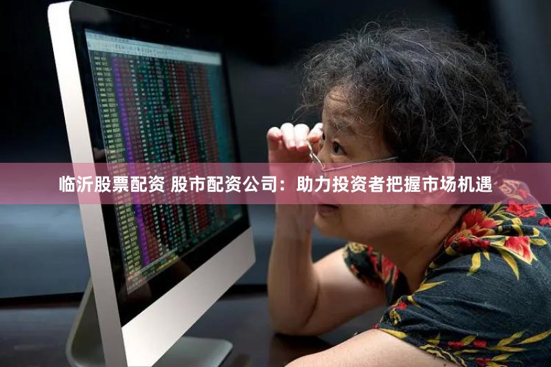 临沂股票配资 股市配资公司：助力投资者把握市场机遇