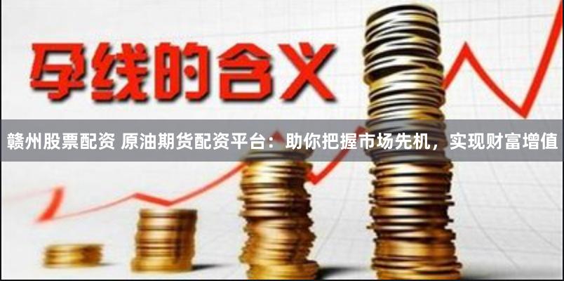 赣州股票配资 原油期货配资平台：助你把握市场先机，实现财富增值