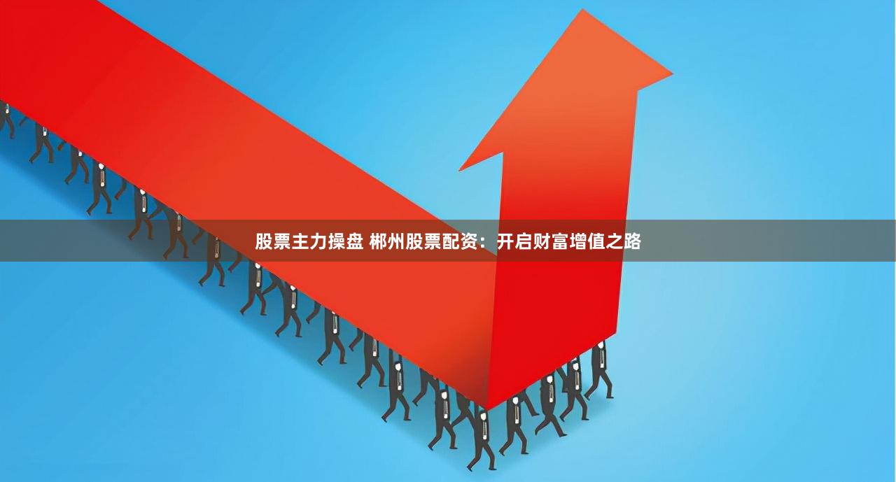 股票主力操盘 郴州股票配资：开启财富增值之路